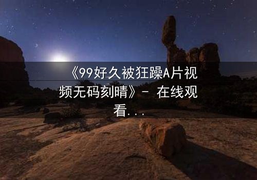 《99好久被狂躁A片视频无码刻晴》- 在线观看完整无删 - 揭开角色内心风暴的终极秘密