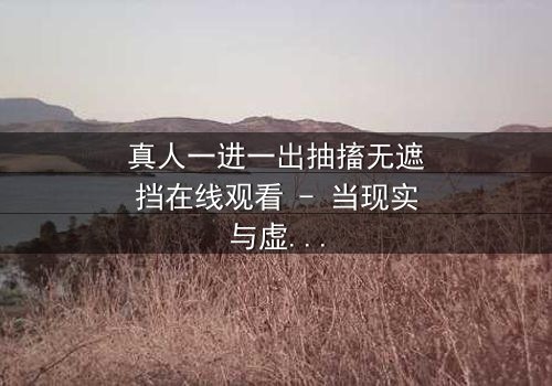 真人一进一出抽搐无遮挡在线观看 - 当现实与虚幻的界限崩塌,谁能逃脱这场致命游戏?
