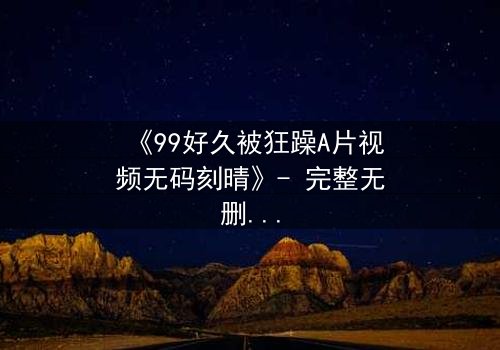 《99好久被狂躁A片视频无码刻晴》- 完整无删 - 揭开角色内心风暴的终极秘密