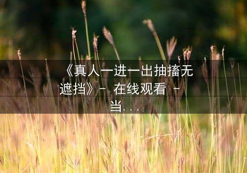 《真人一进一出抽搐无遮挡》- 在线观看 - 当现实与幻觉交织,谁能逃脱命运的捉弄?