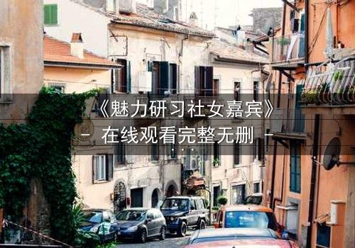 《魅力研习社女嘉宾》- 在线观看完整无删 - 当爱情与野心在镜头下激烈碰撞