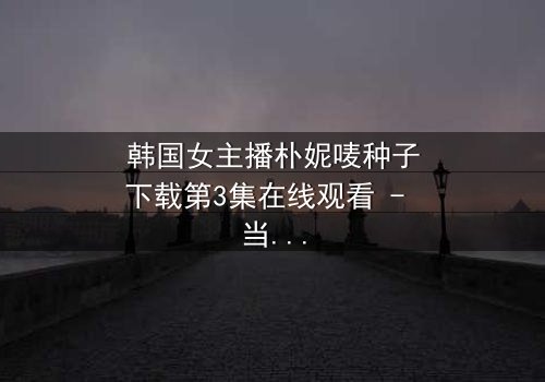 韩国女主播朴妮唛种子下载第3集在线观看 - 当虚拟直播变成致命陷阱