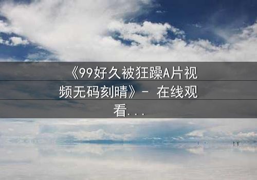 《99好久被狂躁A片视频无码刻晴》- 在线观看完整版 - 揭开角色内心风暴的终极秘密