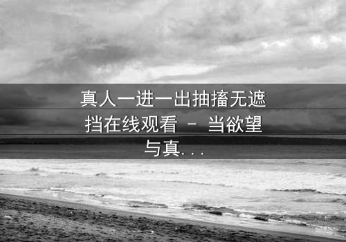 真人一进一出抽搐无遮挡在线观看 - 当欲望与真相在镜头下赤裸碰撞