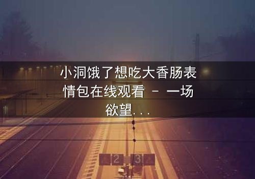 小洞饿了想吃大香肠表情包在线观看 - 一场欲望与道德的激烈较量