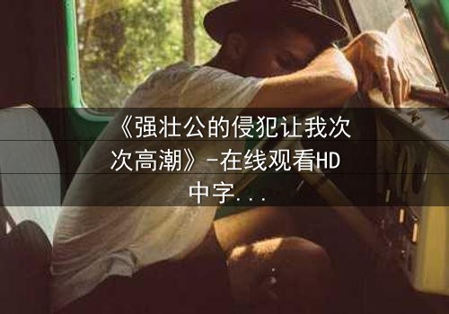 《强壮公的侵犯让我次次高潮》-在线观看HD中字 - 免费1080P超清