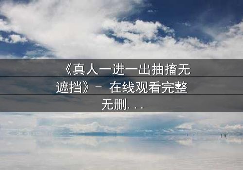 《真人一进一出抽搐无遮挡》- 在线观看完整无删 - 揭开人性最赤裸的挣扎