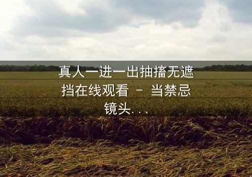 真人一进一出抽搐无遮挡在线观看 - 当禁忌镜头撕裂现实,谁在幕后操控?