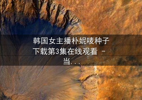 韩国女主播朴妮唛种子下载第3集在线观看 - 当虚拟面具被撕碎,真实人生如何抉择?