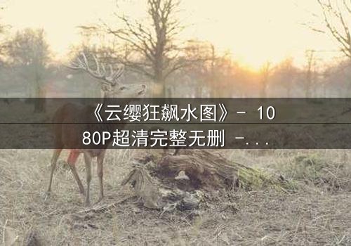 《云缨狂飙水图》- 1080P超清完整无删 - 揭秘她为何甘愿沉沦水底