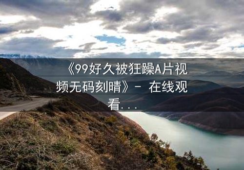 《99好久被狂躁A片视频无码刻晴》- 在线观看完整无删 - 揭开角色内心的黑暗风暴