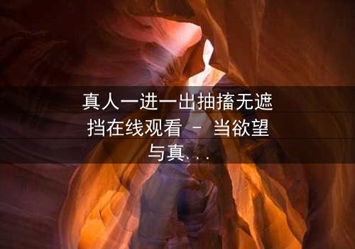 真人一进一出抽搐无遮挡在线观看 - 当欲望与真相在镜头下赤裸碰撞