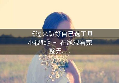 《过来趴好自己选工具小视频》- 在线观看完整无删 - 一场工具引发的生存游戏