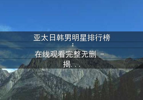 亚太日韩男明星排行榜:在线观看完整无删 - 揭秘谁将登顶巅峰?