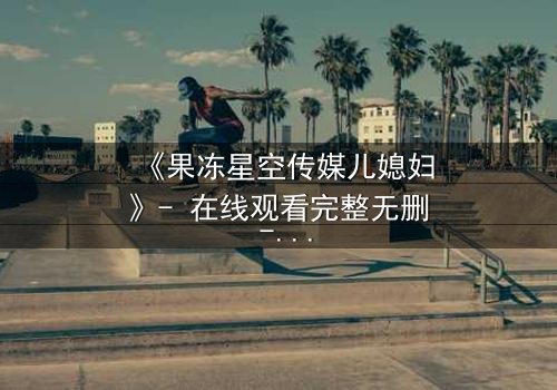 《果冻星空传媒儿媳妇》- 在线观看完整无删 - 揭开豪门背后的禁忌秘密