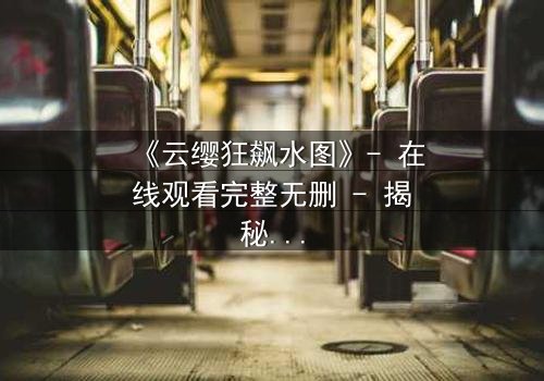 《云缨狂飙水图》- 在线观看完整无删 - 揭秘她为何不惜一切代价追逐真相