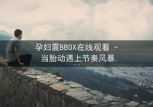 孕妇震BBOX在线观看 - 当胎动遇上节奏风暴,她如何用生命谱写最强音?