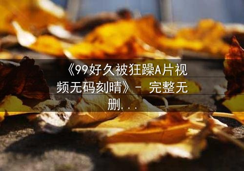 《99好久被狂躁A片视频无码刻晴》- 完整无删在线观看 - 揭开角色内心的黑暗秘密