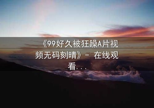 《99好久被狂躁A片视频无码刻晴》- 在线观看完整无删 - 揭开角色内心风暴的终极秘密