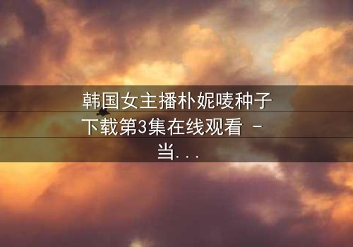 韩国女主播朴妮唛种子下载第3集在线观看 - 当虚拟面具被撕裂,真实人生如何继续?