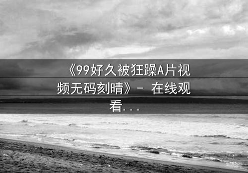 《99好久被狂躁A片视频无码刻晴》- 在线观看完整无删 - 揭开角色内心风暴的终极秘密