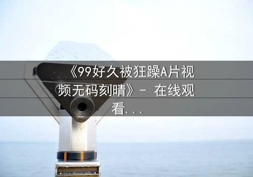 《99好久被狂躁A片视频无码刻晴》- 在线观看完整无删 - 揭开角色内心风暴的终极秘密