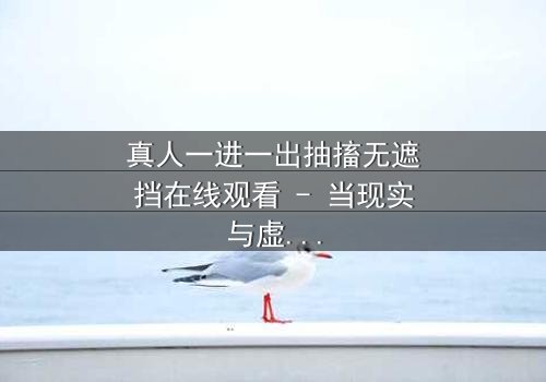 真人一进一出抽搐无遮挡在线观看 - 当现实与虚幻交织,谁在操控这场致命游戏?