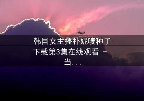 韩国女主播朴妮唛种子下载第3集在线观看 - 当虚拟直播变成真实噩梦