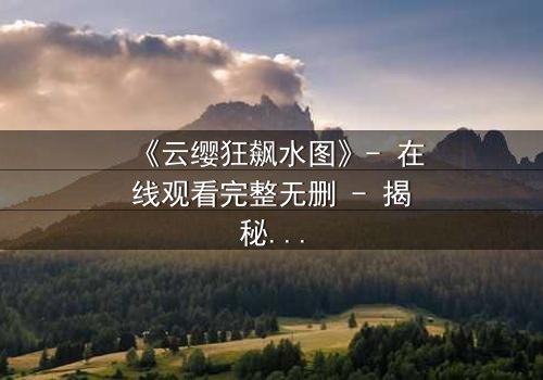 《云缨狂飙水图》- 在线观看完整无删 - 揭秘她为何在暴雨中狂奔