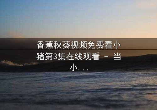 香蕉秋葵视频免费看小猪第3集在线观看 - 当小猪的奇幻冒险遇上人性抉择,你敢点开吗?