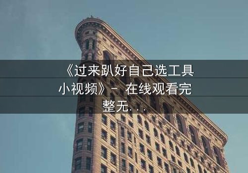 《过来趴好自己选工具小视频》- 在线观看完整无删 - 一场工具引发的生死抉择