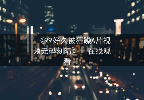 《99好久被狂躁A片视频无码刻晴》- 在线观看完整版 - 揭开角色内心风暴的终极秘密