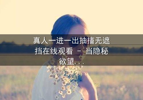 真人一进一出抽搐无遮挡在线观看 - 当隐秘欲望撕裂现实,谁能全身而退?