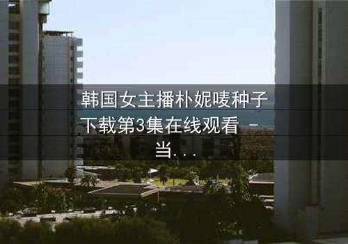 韩国女主播朴妮唛种子下载第3集在线观看 - 当直播镜头背后的秘密被揭开