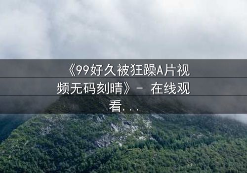 《99好久被狂躁A片视频无码刻晴》- 在线观看完整无删 - 揭开角色内心的黑暗风暴