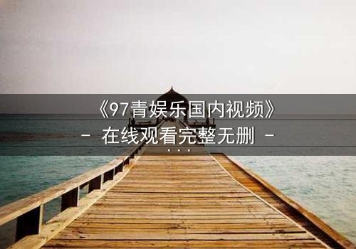 《97青娱乐国内视频》- 在线观看完整无删 - 当青春梦想撞上残酷现实,谁能全身而退?