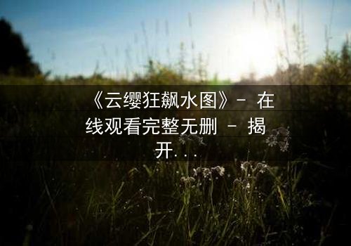 《云缨狂飙水图》- 在线观看完整无删 - 揭开她隐藏的致命秘密