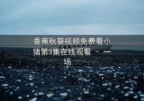 香蕉秋葵视频免费看小猪第3集在线观看 - 一场跨越物种的奇幻冒险,你敢点开吗?