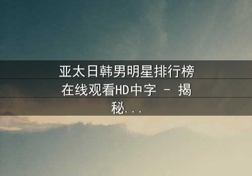 亚太日韩男明星排行榜在线观看HD中字 - 揭秘谁将登顶巅峰?