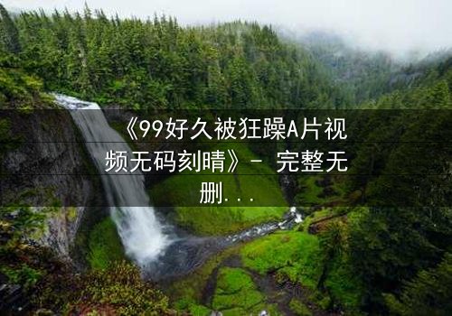《99好久被狂躁A片视频无码刻晴》- 完整无删 - 揭开角色内心风暴,你敢直面吗?