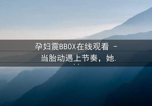 孕妇震BBOX在线观看 - 当胎动遇上节奏,她如何在生死边缘舞动人生?