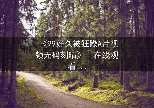 《99好久被狂躁A片视频无码刻晴》- 在线观看完整无删 - 揭开角色内心风暴的终极秘密