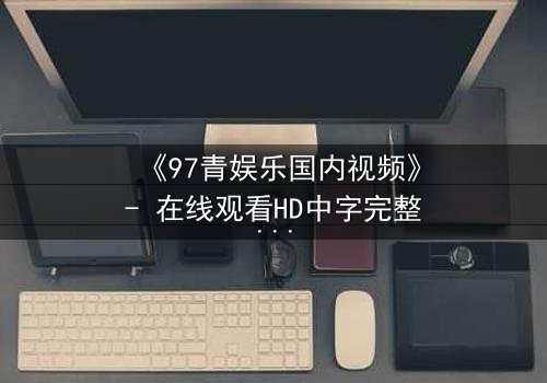 《97青娱乐国内视频》- 在线观看HD中字完整版 - 揭开青春背后隐藏的惊天秘密