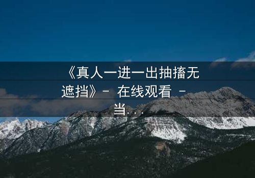 《真人一进一出抽搐无遮挡》- 在线观看 - 当现实与虚幻交织,谁能逃脱命运的捉弄?