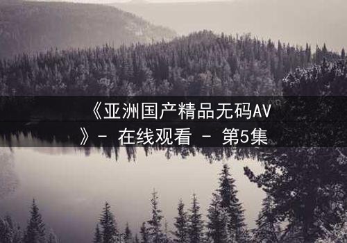 《亚洲国产精品无码AV》- 在线观看 - 第5集