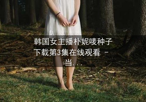 韩国女主播朴妮唛种子下载第3集在线观看 - 当虚拟面具被撕下,真相令人窒息