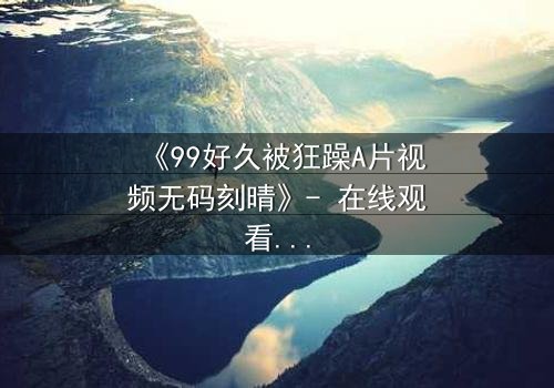 《99好久被狂躁A片视频无码刻晴》- 在线观看完整无删 - 揭开角色内心风暴的终极秘密