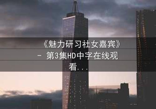 《魅力研习社女嘉宾》- 第3集HD中字在线观看 - 当爱情与野心在镜头前激烈碰撞!
