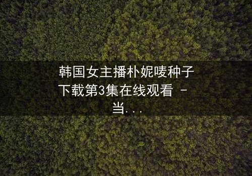 韩国女主播朴妮唛种子下载第3集在线观看 - 当虚拟面具被撕碎,谁能逃过真相的审判?