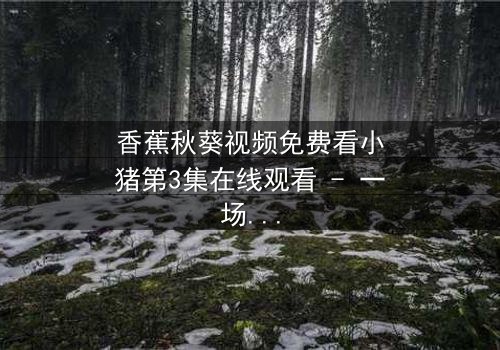 香蕉秋葵视频免费看小猪第3集在线观看 - 一场颠覆童年的奇幻冒险,你敢点开吗?